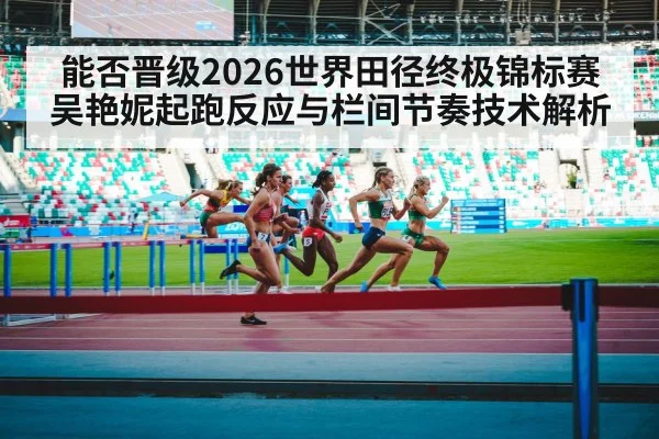 能否晋级2026世界田径终极锦标赛 吴艳妮起跑反应与栏间节奏技术解析