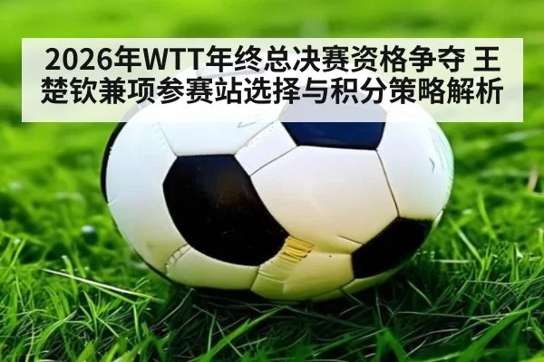 2026年WTT年终总决赛资格争夺 王楚钦兼项参赛站选择与积分策略解析